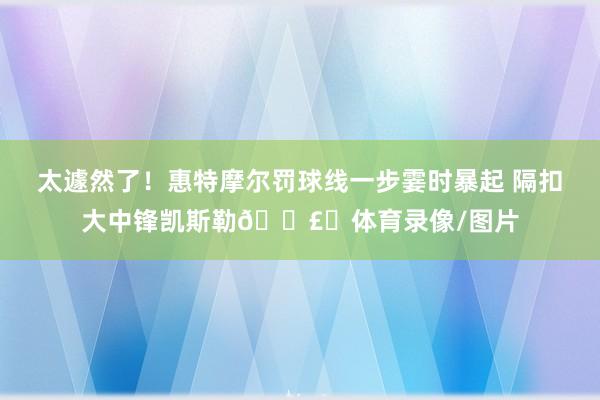 太遽然了！惠特摩尔罚球线一步霎时暴起 隔扣大中锋凯斯勒💣️体育录像/图片